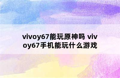 vivoy67能玩原神吗 vivoy67手机能玩什么游戏